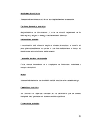 54
Monitoreo de corrosión
Se evaluará la vulnerabilidad de las tecnologías frente a la corrosión.
Facilidad de control operativo
Requerimientos de instrumentos y lazos de control, dependerá de la
complejidad y exigencia de seguridad del sistema operativo.
Instalación y montaje
La evaluación está orientada según el número de equipos, el tamaño, el
peso y la complejidad de sus partes, lo cual tiene incidencia en el tiempo de
construcción e instalación de las facilidades.
Tiempo de entrega y transporte
Estos criterios dependerán de la complejidad de fabricación, materiales y
número de equipos.
Ruido
Se evaluará el nivel de las emisiones de que provocaría de cada tecnología.
Flexibilidad operativa
Se considera el rango de variación de los parámetros que se pueden
manipular para garantizar las especificaciones operativas
Consumo de químicos
 