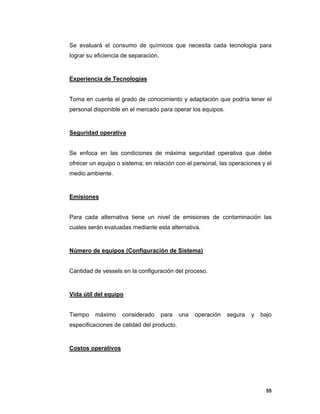 55
Se evaluará el consumo de químicos que necesita cada tecnología para
lograr su eficiencia de separación.
Experiencia de Tecnologías
Toma en cuenta el grado de conocimiento y adaptación que podría tener el
personal disponible en el mercado para operar los equipos.
Seguridad operativa
Se enfoca en las condiciones de máxima seguridad operativa que debe
ofrecer un equipo o sistema; en relación con el personal, las operaciones y el
medio ambiente.
Emisiones
Para cada alternativa tiene un nivel de emisiones de contaminación las
cuales serán evaluadas mediante esta alternativa.
Número de equipos (Configuración de Sistema)
Cantidad de vessels en la configuración del proceso.
Vida útil del equipo
Tiempo máximo considerado para una operación segura y bajo
especificaciones de calidad del producto.
Costos operativos
 