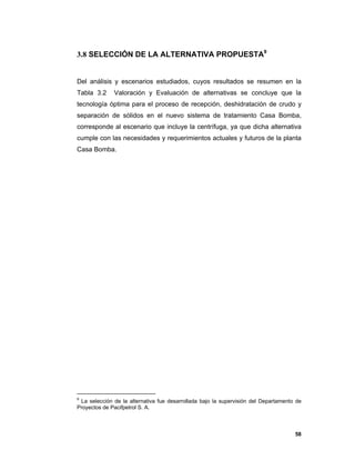 58
3.8 SELECCIÓN DE LA ALTERNATIVA PROPUESTA9
Del análisis y escenarios estudiados, cuyos resultados se resumen en la
Tabla 3.2 Valoración y Evaluación de alternativas se concluye que la
tecnología óptima para el proceso de recepción, deshidratación de crudo y
separación de sólidos en el nuevo sistema de tratamiento Casa Bomba,
corresponde al escenario que incluye la centrífuga, ya que dicha alternativa
cumple con las necesidades y requerimientos actuales y futuros de la planta
Casa Bomba.
9
La selección de la alternativa fue desarrollada bajo la supervisión del Departamento de
Proyectos de Pacifpetrol S. A.
 