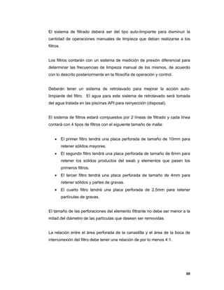 60
El sistema de filtrado deberá ser del tipo auto-limpiante para disminuir la
cantidad de operaciones manuales de limpieza que deban realizarse a los
filtros.
Los filtros contarán con un sistema de medición de presión diferencial para
determinar las frecuencias de limpieza manual de los mismos, de acuerdo
con lo descrito posteriormente en la filosofía de operación y control.
Deberán tener un sistema de retrolavado para mejorar la acción auto-
limpiante del filtro. El agua para este sistema de retrolavado será tomada
del agua tratada en las piscinas API para reinyección (disposal).
El sistema de filtros estará compuestos por 2 líneas de filtrado y cada línea
contará con 4 tipos de filtros con el siguiente tamaño de malla:
 El primer filtro tendrá una placa perforada de tamaño de 10mm para
retener sólidos mayores.
 El segundo filtro tendrá una placa perforada de tamaño de 6mm para
retener los solidos productos del swab y elementos que pasen los
primeros filtros.
 El tercer filtro tendrá una placa perforada de tamaño de 4mm para
retener sólidos y partes de gravas.
 El cuarto filtro tendrá una placa perforada de 2,5mm para retener
partículas de gravas.
El tamaño de las perforaciones del elemento filtrante no debe ser menor a la
mitad del diámetro de las partículas que desean ser removidas.
La relación entre el área perforada de la canastilla y el área de la boca de
interconexión del filtro debe tener una relación de por lo menos 4:1.
 