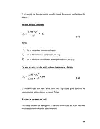 61
El porcentaje de área perforada se determinará de acuerdo con la siguiente
relación:
Para un arreglo cuadrado
100*
*785.0
2
2
Pt
d
A
p
P 
[4.1]
Donde,
PA Es el porcentaje de área perforada
pd Es el diámetro de la perforación, en pulg.
tP Es la distancia entre centros de las perforaciones, en pulg.
Para un arreglo circular a 60º se tiene la siguiente relación:
100*
*866.0
*785.0
2
2
Pt
d
A
p
P  [4.2]
El volumen total del filtro debe tener una capacidad para contener la
producción de sólidos de por lo menos 2 días.
Drenajes y bocas de servicio
Los filtros tendrán un drenaje de 2” para la evacuación del fluido restante
durante los mantenimientos de los mismos.
 
