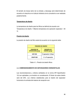 62
El tamaño de bocas tanto de la entrada y descarga será determinado de
acuerdo a lo descrito en el cálculo hidráulico de la consultoría a ser realizada
posteriormente.
Temperatura de diseño
La temperatura de diseño para los filtros se definirá de acuerdo con:
Temperatura de diseño = Máxima temperatura de operación esperada + 30
ºF.
Presión de diseño
La presión de diseño del filtro estará de acuerdo con la siguiente tabla:
Tabla 4.1.- Presión de diseño filtros
4.1.2 DIMENSIONAMIENTO DE SEPARADORES HORIZONTALES
Las recomendaciones y criterios señalados en la norma API Specification
12J son aplicables y se tendrán en consideración. El factor de sobre diseño
será del 20%. Los criterios establecidos para el diseño del separador
horizontal a la entrada del sistema de recepción son:
PRESIÓN DE DISEÑO
PRESIÓN DE
OPERACIÓN [psig]
PRESIÓN DE
DISEÑO [psig]
0≤P<250 P operación + 25 psi
250≤P<500 1.1 x P operación
 