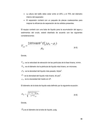 66
 La altura del bafle debe estar entre el 20% y el 70% del diámetro
interno del separador.
 El separador contará con un paquete de placas coalescentes para
mejorar la eficiencia de separación de los sólidos presentes.
El equipo contará con una bota de líquido para la acumulación del agua y
sedimentos del crudo, estará diseñada de acuerdo con las siguientes
consideraciones:
H
LHLp
Ld
Dx
V

 )(1005161.2 25



[4.5]
Donde,
LdV es la velocidad de elevación de las partículas de la fase liviana, in/min.
LpD es el diámetro de la párticula de líquido más liviano, en micrones.
H es la densidad del líquido más pesado, lb/pie3
.
L es la densidad del líquido más liviano, lb/ pie3
.
H es la viscosidad del medio en cP.
El diámetro de la bota de líquido esta definido por la siguiente ecuación:
Ld
HL
B
V
Q
D
*
*12*4

 [4.6]
Donde,
BD es el diámetro de la bota de líquido, pulg.
 