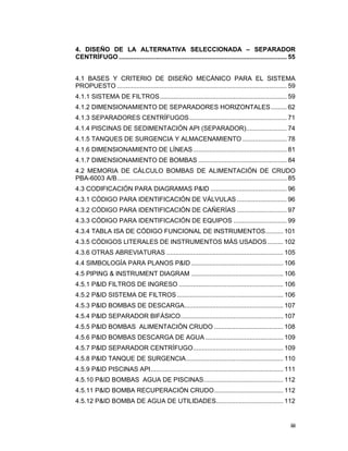 iii
iii
4. DISEÑO DE LA ALTERNATIVA SELECCIONADA – SEPARADOR
CENTRÍFUGO ............................................................................................... 55
4.1 BASES Y CRITERIO DE DISEÑO MECÁNICO PARA EL SISTEMA
PROPUESTO ................................................................................................ 59
4.1.1 SISTEMA DE FILTROS........................................................................ 59
4.1.2 DIMENSIONAMIENTO DE SEPARADORES HORIZONTALES......... 62
4.1.3 SEPARADORES CENTRÍFUGOS....................................................... 71
4.1.4 PISCINAS DE SEDIMENTACIÓN API (SEPARADOR)....................... 74
4.1.5 TANQUES DE SURGENCIA Y ALMACENAMIENTO ......................... 78
4.1.6 DIMENSIONAMIENTO DE LÍNEAS..................................................... 81
4.1.7 DIMENSIONAMIENTO DE BOMBAS .................................................. 84
4.2 MEMORIA DE CÁLCULO BOMBAS DE ALIMENTACIÓN DE CRUDO
PBA-6003 A/B................................................................................................ 85
4.3 CODIFICACIÓN PARA DIAGRAMAS P&ID ........................................... 96
4.3.1 CÓDIGO PARA IDENTIFICACIÓN DE VÁLVULAS ............................ 96
4.3.2 CÓDIGO PARA IDENTIFICACIÓN DE CAÑERÍAS ............................ 97
4.3.3 CÓDIGO PARA IDENTIFICACIÓN DE EQUIPOS .............................. 99
4.3.4 TABLA ISA DE CÓDIGO FUNCIONAL DE INSTRUMENTOS.......... 101
4.3.5 CÓDIGOS LITERALES DE INSTRUMENTOS MÁS USADOS......... 102
4.3.6 OTRAS ABREVIATURAS .................................................................. 105
4.4 SIMBOLOGÍA PARA PLANOS P&ID .................................................... 106
4.5 PIPING & INSTRUMENT DIAGRAM .................................................... 106
4.5.1 P&ID FILTROS DE INGRESO ........................................................... 106
4.5.2 P&ID SISTEMA DE FILTROS ............................................................ 106
4.5.3 P&ID BOMBAS DE DESCARGA........................................................ 107
4.5.4 P&ID SEPARADOR BIFÁSICO.......................................................... 107
4.5.5 P&ID BOMBAS ALIMENTACIÓN CRUDO ....................................... 108
4.5.6 P&ID BOMBAS DESCARGA DE AGUA ............................................ 109
4.5.7 P&ID SEPARADOR CENTRÍFUGO................................................... 109
4.5.8 P&ID TANQUE DE SURGENCIA....................................................... 110
4.5.9 P&ID PISCINAS API........................................................................... 111
4.5.10 P&ID BOMBAS AGUA DE PISCINAS............................................. 112
4.5.11 P&ID BOMBA RECUPERACIÓN CRUDO....................................... 112
4.5.12 P&ID BOMBA DE AGUA DE UTILIDADES...................................... 112
 