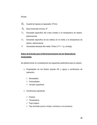 68
Donde,
mQ Caudal de ingreso al separador, ft3
/min.
HA Área horizontal mínima, ft2
.
OS Gravedad específica del crudo (medio) a la temperatura de diseño,
adimensional.
PS Gravedad específica de los sólidos en el medio a la temperatura de
diseño, adimensional.
 Viscosidad absoluta del medio, Poise (1 P = 1 g. cm/seg).
Datos de Entrada para el Dimensionamiento de los Separadores
horizontales
Se deberá tomar en consideración los siguientes parámetros para su diseño:
 Propiedades de los fluidos (líquido HC y agua) a condiciones de
operación.
 Densidades
 Viscosidades
 Tensión superficial
 Condiciones operativas
 Presión
 Temperatura
 Flujo másico
 Tipo de fluido (sucio o limpio; corrosivo o no corrosivo)
 