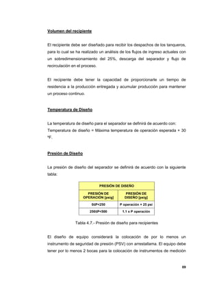 69
Volumen del recipiente
El recipiente debe ser diseñado para recibir los despachos de los tanqueros,
para lo cual se ha realizado un análisis de los flujos de ingreso actuales con
un sobredimensionamiento del 25%, descarga del separador y flujo de
recirculación en el proceso.
El recipiente debe tener la capacidad de proporcionarle un tiempo de
residencia a la producción entregada y acumular producción para mantener
un proceso continuo.
Temperatura de Diseño
La temperatura de diseño para el separador se definirá de acuerdo con:
Temperatura de diseño = Máxima temperatura de operación esperada + 30
ºF.
Presión de Diseño
La presión de diseño del separador se definirá de acuerdo con la siguiente
tabla:
Tabla 4.7.- Presión de diseño para recipientes
El diseño de equipo considerará la colocación de por lo menos un
instrumento de seguridad de presión (PSV) con arrestallama. El equipo debe
tener por lo menos 2 bocas para la colocación de instrumentos de medición
PRESIÓN DE DISEÑO
PRESIÓN DE
OPERACIÓN [psig]
PRESIÓN DE
DISEÑO [psig]
0≤P<250 P operación + 25 psi
250≤P<500 1.1 x P operación
 