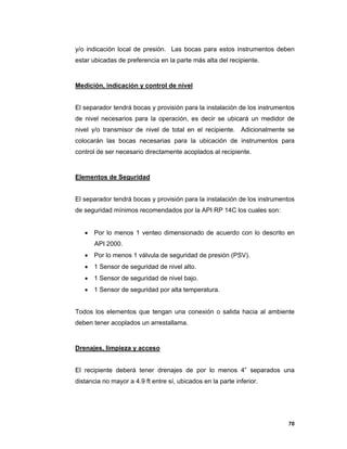 70
y/o indicación local de presión. Las bocas para estos instrumentos deben
estar ubicadas de preferencia en la parte más alta del recipiente.
Medición, indicación y control de nivel
El separador tendrá bocas y provisión para la instalación de los instrumentos
de nivel necesarios para la operación, es decir se ubicará un medidor de
nivel y/o transmisor de nivel de total en el recipiente. Adicionalmente se
colocarán las bocas necesarias para la ubicación de instrumentos para
control de ser necesario directamente acoplados al recipiente.
Elementos de Seguridad
El separador tendrá bocas y provisión para la instalación de los instrumentos
de seguridad mínimos recomendados por la API RP 14C los cuales son:
 Por lo menos 1 venteo dimensionado de acuerdo con lo descrito en
API 2000.
 Por lo menos 1 válvula de seguridad de presión (PSV).
 1 Sensor de seguridad de nivel alto.
 1 Sensor de seguridad de nivel bajo.
 1 Sensor de seguridad por alta temperatura.
Todos los elementos que tengan una conexión o salida hacia al ambiente
deben tener acoplados un arrestallama.
Drenajes, limpieza y acceso
El recipiente deberá tener drenajes de por lo menos 4” separados una
distancia no mayor a 4.9 ft entre sí, ubicados en la parte inferior.
 