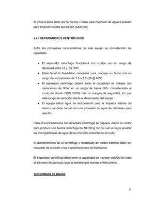 71
El equipo debe tener por lo menos 1 boca para inyección de agua a presión
para limpieza interna del equipo (Sand Jet).
4.1.3 SEPARADORES CENTRÍFUGOS
Entre las principales características de este equipo se considerarán las
siguientes:
 El separador centrífugo funcionará con crudos con un rango de
densidad entre 12 y 38 °API.
 Debe tener la flexibilidad necesaria para manejar un fluido con un
rango de viscosidades de 1.5 a 5.5 cSt @ 40ºC
 El separador centrífugo deberá tener la capacidad de trabajar con
variaciones de BSW en un rango de hasta 50%, considerando el
crudo de diseño (20% BSW) más un margen de seguridad, sin que
este rango de variación afecte el desempeño del equipo.
 El equipo utiliza agua de recirculación para la limpieza interna del
mismo, se debe contar con una provisión de agua de utilidades para
este fin.
Para el funcionamiento del separador centrífugo se requiere utilizar un motor
para producir una fuerza centrífuga de 10,000 g con lo cual se logra separar
las micropartículas de agua de la emulsión presente en el crudo.
El mantenimiento de la centrífuga y reemplazo de partes internas debe ser
realizado de acuerdo a las especificaciones del fabricante.
El separador centrífugo debe tener la capacidad de manejar sólidos de hasta
el diámetro de partícula igual al tamaño que maneja el filtro previo.
Temperatura de Diseño
 