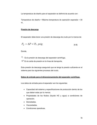 72
La temperatura de diseño para el separador se definirá de acuerdo con:
Temperatura de diseño = Máxima temperatura de operación esperada + 30
ºF.
Presión de descarga
El separador debe tener una presión de descarga de crudo por lo menos de:
psigPPd ,15 [4.8]
Donde,
dP Es la presión de descarga del separador centrífugo.
P Es la caída de presión en la línea de transporte.
Esta presión de descarga asegurará que se tenga la presión suficiente en el
sistema para los siguientes procesos del crudo.
Datos de entrada para el dimensionamiento del separador centrífugo.
Los datos de entrada para el separador son los siguientes:
 Capacidad del sistema y especificaciones de producción dentro de los
que deben estar por lo menos:
 Propiedades de los fluidos (líquido HC y agua) a condiciones de
operación.
 Densidades.
 Viscosidades.
 Condiciones operativas.
 