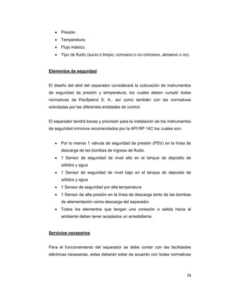 73
 Presión.
 Temperatura.
 Flujo másico.
 Tipo de fluido (sucio o limpio; corrosivo o no corrosivo, abrasivo o no).
Elementos de seguridad
El diseño del skid del separador considerará la colocación de instrumentos
de seguridad de presión y temperatura, los cuales deben cumplir todas
normativas de Pacifpetrol S. A., así como también con las normativas
solicitadas por las diferentes entidades de control.
El separador tendrá bocas y provisión para la instalación de los instrumentos
de seguridad mínimos recomendados por la API RP 14C los cuales son:
 Por lo menos 1 válvula de seguridad de presión (PSV) en la línea de
descarga de las bombas de ingreso de fluido.
 1 Sensor de seguridad de nivel alto en el tanque de deposito de
sólidos y agua
 1 Sensor de seguridad de nivel bajo en el tanque de deposito de
sólidos y agua
 1 Sensor de seguridad por alta temperatura
 1 Sensor de alta presión en la línea de descarga tanto de las bombas
de aliementación como descarga del separador.
 Todos los elementos que tengan una conexión o salida hacia al
ambiente deben tener acoplados un arrestallama.
Servicios necesarios
Para el funcionamiento del separador se debe contar con las facilidades
eléctricas necesarias, estas deberán estar de acuerdo con todas normativas
 