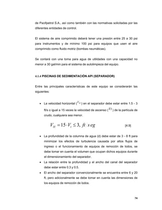 74
de Pacifpetrol S.A., así como también con las normativas solicitadas por las
diferentes entidades de control.
El sistema de aire comprimido deberá tener una presión entre 25 a 30 psi
para instrumentos y de mínimo 100 psi para equipos que usen el aire
comprimido como fluido motriz (bombas neumáticas).
Se contará con una toma para agua de utilidades con una capacidad no
menor a 30 gal/min para el sistema de autolimpieza del equipo.
4.1.4 PISCINAS DE SEDIMENTACIÓN API (SEPARADOR)
Entre las principales características de este equipo se considerarán las
siguientes:
 La velocidad horizontal ( HV ) en el separador debe estar entre 1.5 - 3
ft/s o igual a 15 veces la velocidad de ascenso (Vt ) de la partícula de
crudo, cualquiera sea menor.
[4.9]
 La profundidad de la columna de agua (d) debe estar de 3 - 8 ft para
minimizar los efectos de turbulencia causada por altos flujos de
ingreso o el funcionamiento de equipos de remoción de lodos, se
debe tomar en cuenta el volumen que ocupan dichos equipos durante
el dimensionamiento del separador.
 La relación entre la profundidad y el ancho del canal del separador
debe estar entre 0.3 y 0.5.
 El ancho del separador convencionalmente se encuentra entre 6 y 20
ft, pero adicionalmente se debe tomar en cuenta las dimensiones de
los equipos de remoción de lodos.
egsftVV tH ,315 
 