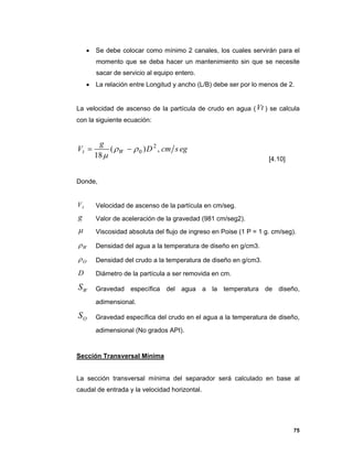 75
 Se debe colocar como mínimo 2 canales, los cuales servirán para el
momento que se deba hacer un mantenimiento sin que se necesite
sacar de servicio al equipo entero.
 La relación entre Longitud y ancho (L/B) debe ser por lo menos de 2.
La velocidad de ascenso de la partícula de crudo en agua (Vt ) se calcula
con la siguiente ecuación:
egscmD
g
V Wt ,)(
18
2
0


[4.10]
Donde,
tV Velocidad de ascenso de la partícula en cm/seg.
g Valor de aceleración de la gravedad (981 cm/seg2).
 Viscosidad absoluta del flujo de ingreso en Poise (1 P = 1 g. cm/seg).
W Densidad del agua a la temperatura de diseño en g/cm3.
O Densidad del crudo a la temperatura de diseño en g/cm3.
D Diámetro de la partícula a ser removida en cm.
WS Gravedad específica del agua a la temperatura de diseño,
adimensional.
OS Gravedad específica del crudo en el agua a la temperatura de diseño,
adimensional (No grados API).
Sección Transversal Mínima
La sección transversal mínima del separador será calculado en base al
caudal de entrada y la velocidad horizontal.
 