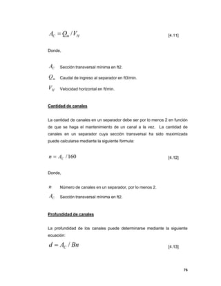 76
HmC VQA / [4.11]
Donde,
CA Sección transversal mínima en ft2.
mQ Caudal de ingreso al separador en ft3/min.
HV Velocidad horizontal en ft/min.
Cantidad de canales
La cantidad de canales en un separador debe ser por lo menos 2 en función
de que se haga el mantenimiento de un canal a la vez. La cantidad de
canales en un separador cuya sección transversal ha sido maximizada
puede calcularse mediante la siguiente fórmula:
160/CAn  [4.12]
Donde,
n Número de canales en un separador, por lo menos 2.
CA Sección transversal mínima en ft2.
Profundidad de canales
La profundidad de los canales puede determinarse mediante la siguiente
ecuación:
BnAd C / [4.13]
 