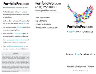 Focused | Disciplined | Patient
I n v e s t P r o f e s s i o n a l l y
© 2015. All rights reserved.
A NEW WAY TO INVEST
PortfolioPro.com
Disclaimers
Each PortfolioPro.com portfolio may pursue a combination of
investment objectives, such as capital preservation, income, and
capital appreciation. Past results are not indicative of future
performance. Investment results are not guaranteed and each
portfolio carries the risk of loss of principal. Each client's portfolio
performance will vary depending on market conditions, among other
factors, when the client invests in a portfolio. Portfolios are subject to
stock market risk, interest rate risk, exchange rate risk, volatility and
socio-economic risk in emerging markets, which are more risky than
developed markets. PortfolioPro.com's founder has personally
subscribed to and invested in each portfolio. PortfolioPro.com utilizes
an independent FINRA registered broker-dealer to custody client
accounts. Investment services offered to NC & SC residents only.
Information provided is for reference only.
A Registered Investment Advisory firm (NC & SC)
PortfolioPro.com offers six unique
investment portfolios that are available
to ALL clients.
Each portfolio offers a different level of
risk so you can choose one or ALL six!
You enjoy complete flexibility to add or
remove money any time.
Your account is 100% secure held at
an independent custodian brokerage.
There is no preferential treatment as all
portfolios are offered to each client.
There is NO account minimum so you
can start investing with a small balance.
PortfolioPro.com
(704) 266-0080
www.portfoliopro.com
PortfolioPro.com
LOW ANNUAL FEES
NO MINIMUMS
COMPLETE FLEXIBILITY
PROFESSIONAL MANAGEMENT
 