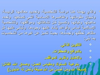 ‫‪‬‬

‫والذ ي يهمنفا هنفا درالسفة الشخصفية، وتحديفد معالمهفا الرئيسة،‬
‫وتففبيان مقوماتهففا وعناصففرها اللسففالسية التففي تصنعها، وتحدد‬
‫ماهيتهفا وكيانهفا وتصفبغ كفل نشاطاتهفا ومواقفهفا، وللشخصية‬
‫اللسفلمية ألسفاس وقواعفد يشاد عليهفا وجودهفا، وتبتنفى عليهفا كل‬
‫هُ‬
‫هُ‬
‫مظاهر تحققها وتسجس دها، بحيث تتميز عن غيرها من الشخصيات‬
‫يَ ُّ ،اهِ‬
‫يَ ُّ ،اهِ‬
‫بما يلي:‬
‫‪‬‬
‫التكوين الذاتي.‬
‫‪‬‬
‫بالدوافع والمحفزات.‬
‫‪‬‬
‫بالرختيار وتقرير المواقف.‬
‫‪‬‬
‫بنوعيفة السفلوك ومقياس العمفل، وصفدق الف القائل:‬
‫}صبغة ال ومن أحسن من ال صبغ اً ونحن ل ه عابدون {‬
‫،اهِ ُنْ يَ يَ ،اهِ يَ يَ ُنْ يَ ُنْ يَ هُ ،اهِ يَ ،اهِ ،اهِ ُنْ يَة يَ يَ ُنْ هُ يَ هُ يَ ،اهِ هُ يَ‬

 