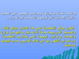 ‫‪‬‬

‫وعندهفا تحتفك بمثيراتهفا ومواضفع تؤجسجهفا ففي المحيط‬
‫والبيئة النسانية التي تواجهها الشخصية في الخارج...‬

‫‪‬‬

‫فيكون موقفع الشخصفية علفى هذا العتبار موقفع القائد،‬
‫والمسيطر الذ ي يوج ه حركة الذات- بكل ما فيها من نوازع‬
‫واتسجاهات وغرائففز- الوجهففة التففي تختارهففا الشخصية،‬
‫وترغب في الظهور بها في العالم الخارجي حسب طبيعتها‬
‫وماهيتها.‬

 