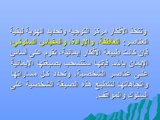 ‫وتتخذ الفكار مركز التوجي ه وتحديد الهوية لبقية‬
‫العناصر: العاطفة، والرادة، والمقياس السلوكي،‬
‫فإن كانت طبيعة الفكار إيمانية، تقوم على ألساس‬
‫اليمان بالف، فإنهفا لسفتنسحب بصفبغتها اليمانية‬
‫علفى عناصفر الشخصفية، وتحدد كفل مساراتها‬
‫واتسجاهاتهفا لتنطبفع هذه الصفبغة الشخصفية على‬
‫السلوك والمواقف.‬

 