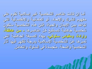 ‫أما إن كانت عناصر الشخصية غير إلسلمية تقوم على‬
‫مفهوم الشرك واللحاد، أفو العلمانيفة والنفصفالية التي‬
‫تباعفد بيفن اليمان والحياة، فإفن هذه الشخصفية لستكون‬
‫شخصفية جاهليفة تصفطبغ كفل عناصفرها - مفن عاطفة،‬
‫وإرادة، ومقياس لسفلوكي- بهذه الصفبغة السجاهليفة التي‬
‫تميزهفا عفن الشخصية اللسفلمية بدرجفة تظهفر فيها آثار‬
‫الشخصية واضحة، متسجسدة في السلوك والتعامل.‬

 