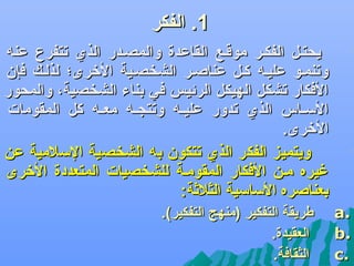 ‫1. الفكر‬
‫يحتفل الفكفر موقفع القاعدة والمصفدر الذ ي تتفرع عن ه‬
‫وتنمفو عليف ه كفل عناصفر الشخصفية الرخرى؛ لذلفك فإن‬
‫الفكار تشكل الهيكل الرئيس في بناء الشخصية، والمحور‬
‫اللسففاس الذ ي تدور عليفف ه وتتسجفف ه معفف ه كل المقومات‬
‫الرخرى.‬
‫ويتميز الفكر الذ ي تتكون ب ه الشخصية اللسلمية عن‬
‫غيره مفن الفكار المقومفة للشخصيات المتعددة الرخرى‬
‫بعناصره اللسالسية الثلثة:‬

‫‪‬‬

‫‪‬‬

‫.‪a‬‬
‫.‪b‬‬
‫.‪c‬‬

‫طريقة التفكير )منهج التفكير(.‬
‫العقيدة.‬
‫الثقافة.‬

 