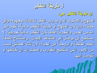 ‫أ. طريقة التفكير‬
‫إن طريقة التفكير هي:‬
‫المنهج واللسلوب الذ ي يمارس الفكر نشاطات ه وجهوده وفق‬
‫رخطت ه، فإن كان المنهج أو طريقة التفكير مادية- تقوم على‬
‫ألساس الحس والتسجربة فقط- كان التفكير ماديا تسجريبيا، ل‬
‫ًّ‬
‫ًّ‬
‫يسفتطيع أفن يوصفل إلفى اكتشاف اليمان، والسفتنتاج فلسفة‬
‫ِّ‬
‫للقيم الخلقية والروحية في الحياة؛ لن تلك الحقائق ليست‬
‫من المور التي تستطيع التسجارب والمختبرات أن تكشفها أو‬
‫تتوصل إليها.‬

 