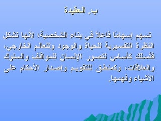 ‫ب. العقيدة‬

‫‪‬‬

‫تسهم إسهاما فاعال في بناء الشخصية؛ لهنها تشكل‬
‫ف ً‬
‫ف ً‬
‫النظرة التفسليرية للحياة والوجود وللعاللم الخارجي،‬
‫فتسلل ك كأسلاس لتصلور الهنسلان للمواقلف والسلوك‬
‫سُ كَ‬
‫والعالقات، وكمنطلق للتقويلم وإصلدار الكحكام على‬
‫اليشياء وفهمها.‬

 