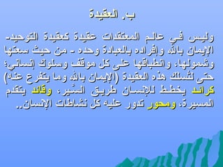 ‫ب. العقيدة‬

‫‪‬‬

‫وليلس فلي عاللم المعتقدات عقيدة كعقيدة التوكحيد-‬
‫اليمان بال وإفراده بالعبادة وكحده - من كحيث سعتها‬
‫ويشمولها، واهنطباقها على كل موقف وسلوك إهنساهني؛‬
‫كحتى لتسل ك هذه العقيدة )اليمان بال وما يتفرع عنه(‬
‫سُ كَ‬
‫كرائلد يخطلط للهنسلان طريلق السلير، وقائد يتقدم‬
‫َّ‬
‫المسيرة، ومحور تدور عليه كل هنشاطات الهنسان..‬
‫ ٍ‬

 