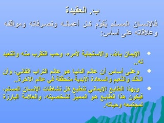 ‫ب. العقيدة‬

‫‪‬‬

‫فالهنسللان المسلللم يقوم كللل أعماللله وتصللرفاته ومواقفه‬
‫سُ ِّ‬
‫وعالقاته على أساس:‬
‫‪‬‬

‫‪‬‬
‫‪‬‬

‫اليمان بال، والستجابة لمره، وكحب التقرب منه والتعبد‬
‫له..‬
‫وعلى أساس أن عالم الدهنيا هو عالم التراب الفاهني، وأن‬
‫الخلد والنعيم والسعادة البدية متحققة في عالم الرخرة..‬
‫ِّ‬
‫َّ‬
‫سُ‬
‫وبهذا الطابع اليماهني تنطبع كل هنشاطات الهنسان المسلم،‬
‫فيكون هذا الطابلع هلو المميلز لشخصليته، والعالمة البارزة‬
‫لمجتمعه وكحياته.‬

 