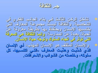 ‫جل. الثقافة‬
‫‪‬‬

‫‪‬‬

‫تشكلل الركلن الثاللث فلي بناء الجاهنلب الفكري في‬
‫الشخصلية، والثقافلة ليسلت مجموعلة المعارف التي‬
‫يكتسلبها الهنسلان ويحتفلظ بهلا بطريقلة معزوللة عن‬
‫الحياة، بعيدة عن الممارسة؛ وإهنما الثقافة هي المعرفة‬
‫ف ً‬
‫التي تؤثر في اتجاه السلوك وتوجه كحياة الهنسان.‬
‫ُّ‬
‫والهنسلان المثقلف هلو الهنسلان المهذب؛ ألي الهنسان‬
‫َّ‬
‫الذي يشذبللت وهذبللت المعارف -التللي اكتسللبها- كل‬
‫َّ‬
‫َّ‬
‫سلوكه، ورخلصته من الشوائب والهنحرافات.‬

 