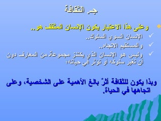 ‫جل. الثقافة‬

‫‪‬‬

‫وعلى هذا العتبار يكون الهنسان المثقف هو..‬
‫‪ ‬الهنسان السوي السلوك..‬
‫‪ ‬والمستقيم التجاه..‬
‫‪ ‬وليلس هلو الهنسان الذي يكتنز مجموعةل من المعارف دون‬
‫ف ً‬
‫أن تغير سلوكه أو تؤثر في كحياته؛‬

‫وبذا يكون للثقافة أثر بالغ الهمية على الشخصية، وعلى‬
‫ ٌ‬
‫اتجاهها في الحياة.‬

 