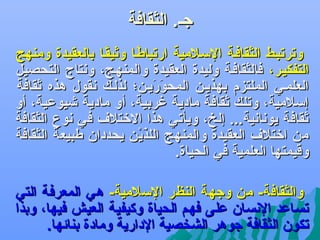 ‫جل. الثقافة‬
‫وترتبلط الثقافلة السلالمية ارتباطلا وثيقلا بالعقيدة ومنهج‬
‫ف ً‬
‫ف ً‬
‫التفكيلر، فالثقافلة وليدة العقيدة والمنهلج، وهنتاج التحصيل‬
‫العلملي الملتزم بهذيلن المحوريلن؛ لذلل ك هنقول هذه ثقافة‬
‫كَ كَ‬
‫إسالمية، وتل ك ثقافة مادية غربية، أو مادية يشيوعية، أو‬
‫ثقافة يوهناهنية... إلخ، ويأتي هذا الرختالف في هنوع الثقافة‬
‫من ارختالف العقيدة والمنهج اللذين يحددان طبيعة الثقافة‬
‫كَ  نْ‬
‫وقيمتها العلمية في الحياة.‬
‫والثقافة- من وجهة النظر السالمية- هي المعرفة التي‬
‫تساعد الهنسان على فهم الحياة وكيفية العيش فيها، وبذا‬
‫تكون الثقافة جوهر الشخصية الدارية ومادة بنائها.‬

 