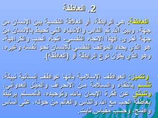 ‫2. العاطفة‬

‫‪‬‬

‫العاطفة: هي الرابطة، أو العالقة النفسية بين الهنسان من‬
‫جهة، وبين ال ثم الناس واليشياء التي تحيط بالهنسان من‬
‫جهلة أرخرى، فهذا التجاه النفسلي- اتجاه الحلب والكراهية-‬
‫هو الذي يحدد الموقف النفسي للهنسان هنحو هنفسه وغيره،‬
‫وهو الذي يكون هنوع الرابطة أو )العاطفة(.‬
‫ِّ‬

‫‪‬‬

‫وتتميز: العواطف السالمية بأهنها عواطف إهنساهنية هنبيلة،‬
‫تتسلم بالنقاء والسلالمة ملن الهنحراف والميلل العدواهني،‬
‫كَ  نْ‬
‫َّ‬
‫َّ‬
‫وتنبثلق علن فكرة اليمان بالل وتوكحيده، فالمسللم يرتبط‬
‫بعاطفة الحب مع ال والناس والعالم من كحوله، على أساس‬
‫كَ‬
‫واضح، وكحسب مقياس ثابت.‬

 