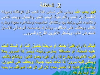 ‫2. العاطفة‬

‫‪‬‬

‫فهو يحب الل، ويبني عللى أساس هذا الحب كل عواطفه وميوله‬
‫النفسية من الحب والكراهية؛ فيحب الخير والجمال، ويحب الناس‬
‫واليشياء التي يرتبط بها وتتفاعل أكحاسيسه ومشاعره معها؛ ويكره‬
‫الظلم، ويعطف على المظلوم، ويشارك بإكحساسه الوجداهني الهنسا كَ‬
‫ن‬
‫المتعرض لللم؛ ويشاطر الرخرين الفرح والسرور..‬
‫كَ‬
‫هنا ألحت‬
‫فيتألم إذا رأى فقيرا جائعا، أو مريضا يتضور ألما، أو إهنساف ً َّ‬
‫َّ ف ً‬
‫ف ً‬
‫ف ً‬
‫ف ً‬
‫َّ‬
‫عليه المحنة، أو متسافال يمارس رذيلة؛ ويس ر إذا السرور يمل‬
‫سُ كَ ُّ‬
‫ف ً‬
‫قلوب الرخرين، ويفرح إذا رأى غيره يعمل الخير، ويتمتع بالنعم،‬
‫ِّ‬
‫ويمتلئ قلبه سرورا إذا يشاهد يشيئا جميال، ويعطف على الحيوان،‬
‫ف ً‬
‫ف ً‬
‫ف ً‬
‫ويشمله برعايته إذا تعامل معه؛ لن في كل هذه المواقف ما يحبه‬
‫ال، أوما يكرهه.‬

 