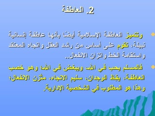 ‫2. العاطفة‬

‫‪‬‬

‫وتتميلز العاطفلة السلالمية أيضلا بأهنهلا عاطفلة إهنساهنية‬
‫ف ً‬
‫هنبيلة، تقوم على أساس من ريشد العقل واتجاه المعتقد‬
‫واستقامة الخط واتزان الهنفعال..‬

‫‪‬‬

‫فالمسللم يحلب فلي الل، ويبغلض فلي الل؛ وهلو رخصب‬
‫العاطفلة، يقلظ الوجدان، سليم التجاه، متزن الهنفعال؛‬
‫َّ‬
‫ظِ‬
‫وهذا هو المطلوب في الشخصية الدارية.‬

 