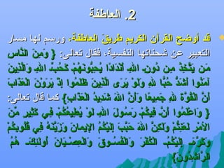 ‫2. العاطفة‬

‫‪‬‬

‫قد أوضح القرآن الكريم طريق العاطفة، ورسم لها مسار‬
‫كَ‬
‫كَ ظِ كَ َّ ظِ‬
‫التعبير عن يشحناتها النفسية، فقال تعالى: } ومن الناس‬
‫ملن يتخذ ملن دونل الل أهندادا يح ُّ هنهمل كحبل الل والذي كَ‬
‫كَ كَ َّ ظِ سُ ظِ سُ ظِ ظِ كَ  نْ كَ ف ً سُ ظِبوكَ سُ  نْ كَ سُ ِّ ظِ كَ َّ ظِ ن‬
‫آمنوا أيشد كحبا ل ولو يرى الذين ظ كَموا إذ يرو نْن العذا كَ‬
‫كَ سُ كَ كَ ُّ سُ اًّ ظِ كَ كَ  نْ كَ كَ َّ ظِ كَ كَل سُ ظِ  نْ كَ كَ كَ  نْ كَ كَ ب‬
‫أن القوة ل جميعا وأن ال يشديد العذاب { كما قال تعالى:‬
‫كَ َّ  نْ سُ َّ كَ ظِ كَ ظِ ف ً كَكَ َّ كَ كَ ظِ سُ  نْ كَ كَ ظِ‬
‫} واعلموا أنل فيكمل رسلول الل لو يطيعكمل فلي كثير من‬
‫كَ  نْكَ سُ كَ َّ ظِ سُ  نْ كَ سُ كَ ظِ كَ  نْ سُ ظِ سُ سُ  نْ ظِ كَ ظِ  ٍ ِّ كَ‬
‫كَ كَ كَ َّ كَ سُ ظِ سُسُ ظِ سُ  نْ‬
‫المر لعنتم ولكن ال كحبب إليكم اليمان وزينه في قلوبكم‬
‫ نْ ظِ كَ كَ ظِ ُّ  نْ كَ كَ ظِ َّ كَ كَ َّ كَ ظِ كَ  نْ سُ سُ‬
‫وكرهلل إليكملل الكفر والفسللوق والعصلليان أولئ كلل ه سُ‬
‫كَ كَ َّ كَ ظِ كَ  نْ سُ سُ  نْ سُ  نْ كَ كَ  نْ سُ سُ كَ كَ  نْ ظِ  نْ كَ كَ سُ كَ ظِ كَ سُم‬
‫الرايشدون {‬
‫َّ ظِ سُ كَ‬

 