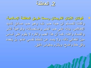 ‫2. العاطفة‬
‫‪‬‬

‫فهاتان اليتان الكريمتان رسلمتا طريلق العاطفلة السالمية،‬
‫وأكدتلا للمسللم ألن كحبله كحلب لل؛ وهلو كحلب صلادق يشديد‬
‫الرخال،ص، يدلله عللى كحلب الخيلر واسلتحساهنه، وكراهيلة الشر‬
‫والفساد وأهله، كما أن هذا الحب والكره ل يقوم على أساس‬
‫ميل اهنفعالي تافه، ول يصد عن يشطط هنفسي عائم، بل يتحدد‬
‫وفق رخط واضح، ويلتزم بمقياس دقيق.‬

 