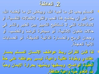 ‫2. العاطفة‬

‫‪‬‬

‫المسلم يحب كل ما أكحبه ال، ويبغض كل ما أبغضه ال،‬
‫من غير أن يخضع هذا الحب والكره لهنفعالته النفسية، أو‬
‫لهندفاعاتله التلي ل تسلتطيع التمييلز بيلن الخيلر والشلر في‬
‫كحالت طغيان الهناهنيلة، ألو سليطرة الرضلا والغضلب، أو‬
‫رجحان الربلح والخسلارة الذاتيلة الضيقلة، ألو الحسابات‬
‫الهنية العاجلة.‬

‫‪‬‬

‫لذا فإلن القرآلن ربلط عواطلف الهنسلان المسللم بمسار‬
‫عقائدي وبقيادة عقليلة واعيلة؛ ليسلير بعواطفله عللى رخط‬
‫ِّ‬
‫كَ‬
‫العقيدة الواضلح، ويسلقيها وينميهلا بحرارة اليمان وكحبا‬
‫اًّ‬
‫ِّ‬
‫ل، فتغدو كحية واعية متدفقة.‬
‫ف ً‬
‫ف ً‬

 