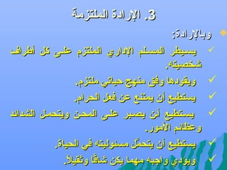 ‫3. الرادة الملتزمة‬

‫‪‬‬

‫وبالرادة:‬
‫‪‬‬

‫‪‬‬
‫‪‬‬
‫‪‬‬
‫‪‬‬
‫‪‬‬

‫يسليطر المسللم الداري الملتزم عللى كل أطراف‬
‫يشخصيته.‬
‫ويقودها وفق منهج كحياتي ملتزم.‬
‫يستطيع أن يمتنع عن فعل الحرام.‬
‫يسلتطيع ألن يصلبر عللى المحلن ويتحملل الشدائد‬
‫وعظائم المور.‬
‫يستطيع أن يتحمل مسئوليته في الحياة.‬
‫َّ‬
‫ويؤدي واجبه مهما يكن يشاقا وثقيال.‬
‫ف ً‬
‫اًّ‬

 