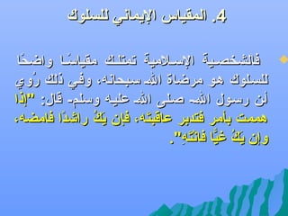 ‫4. المقياس اليماهني للسلوك‬

‫‪‬‬

‫فالشخصللية السللالمية تمتللل ك مقياسللا واضحا‬
‫ف ً‬
‫ف ً‬
‫للسللوك هلو مرضاة الل سلبحاهنه، وفلي ذل ك روي‬
‫سُ‬
‫ألن رسلول الل- صللى الل عليله وسلم- قال: "إذا‬
‫هممت بأمر فتدبر عاقبته، فإن كَ ك رايشدا فامضه،‬
‫ف ً‬
‫ي سُ‬
‫كَ‬
‫وإن ي ك غيا فاهنته".‬
‫كَ سُ اًّ  نْ كَ ظِ‬

 