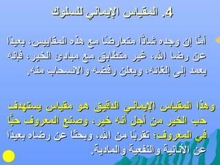 ‫4. المقياس اليماهني للسلوك‬

‫‪‬‬

‫أما إن وجده يشاذا متعارضا مع هذه المقاييس، بعيدا‬
‫ف ً‬
‫ف ً‬
‫اًّ‬
‫َّ‬
‫عن رضا ال، غير متطابق مع مبادئ الخير، فإهنه‬
‫يعمد إلى إلغائه، ويعلن رفضه والهنسحاب منه.‬

‫وهذا المقياس اليماهنلي الدقيلق هلو مقياس يستهدف‬
‫كحب الخير من أجل أهنه رخير، وصنع المعروف كحبا‬
‫اًّ‬
‫في المعروف؛ تقربا من ال، وبحثا عن رضاه بعيدا‬
‫ف ً‬
‫ف ً‬
‫ف ً‬
‫عن الهناهنية والنفعية والمادية.‬

 