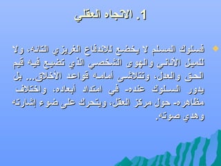 ‫1. الجتجاه العقلي‬
‫‪‬‬

‫فسضلوك المسضلم ل يخضضع للدندفاع الغريزي التائه، ول‬
‫للميضل الدنادنضي والهوى الشخصضي الذي جتضيضع فيضه قيم‬
‫الحضق والعدل، وجتتلىشضى أمامضه قواعضد اللخل.ق... بل‬
‫يدور السضضلوك عنده- في امتداد أبعاده، والختل ف‬
‫مظاهره- حول مركز العقل، ويتحرك على ضوء إىشارجته‬
‫وهدي صوجته.‬

 