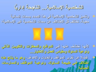 ‫الشخصية اللسلمية... الناجحة إداريا‬
‫ًّ‬
‫‪‬‬

‫وتتميز الشخصية اللسلمية في هذا الصدد بسمات إنسانية‬
‫معينة، تختلف كل الرختلف عن لسمات الشخصية غير اللسلمية؛‬

‫‪‬‬

‫لنهفا تختلفف عنهفا ففي الدواففع والمحفزات والتكويفن الذاتي‬
‫ونوعية السلوك ومقياس العمل والرختيار...‬
‫فضل عن تقرير المواقف والغايات والهداف؛ وهو ما ينتج عن ه‬
‫اً‬
‫ارختلف فففي طبيعففة السفلوك، ونوعيففة المواقفف والممارلسات‬
‫الحياتية.‬

‫‪‬‬

 