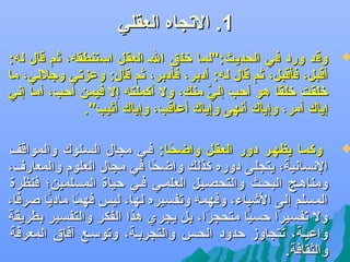 ‫1. الجتجاه العقلي‬

‫‪‬‬

‫وقد ورد في الحديث:"لما لخلق الض العقل استنطقه، ثم قال له:‬
‫أقبل، فأقبل، ثم قال له: أدبر، فأدبر، ثم قال: وعزجتي وجللي، ما‬
‫لخلقت لخلقا هو أحب إلي منك، ول أكملته إل فيمن أحب، أما إدني‬
‫َّ‬
‫اً‬
‫إياك آمر، وإياك أدنهى وإياك أعاقب، وإياك أثيب".‬

‫‪‬‬

‫وكمضا يظهضر دور العقضل واضحضا: فضي مجال السضلوك والمواقف‬
‫اً‬
‫الدنسادنية، يتجلى دوره كذلك واضحا في مجال العلوم والمعار ف،‬
‫اً‬
‫ومناهضج البحضث والتحصضيل العلمضي فضي حياة المسلمين؛ فنظرة‬
‫المسلم إلى الىشياء، وفهمه وجتفسيره لها، ليس فهما ماديا صرفا،‬
‫اً‬
‫ًّ‬
‫اً‬
‫ول جتفسيرا حسيا متحجرا، بل يجري هذا الفكر والتفسير بطريقة‬
‫اً‬
‫ًّ‬
‫اً‬
‫واعيضة، جتتجاوز حدود الحضس والتجربضة، وجتوسضع آفا.ق المعرفة‬
‫والثقافة.‬

 