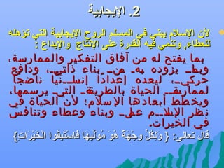 ‫2. اليجابية‬

‫‪‬‬

‫لن السلم يبني في المسلم الروح اليجابية التي جتؤهله‬
‫للعطاء, وجتنمي فيه القدرة على الدنتاج والبداع :‬
‫بما يفتح له من آفاق التفكير والممارسة،‬
‫يايي يزوده يهي ينيي بناء ذا ييي، ودافع‬
‫ت‬
‫ب م‬
‫وبم‬
‫ييييي، ليعده إعدا دا يياييين يا ناض جا‬
‫ً‬
‫ً إنس ّ‬
‫حرك‬
‫ية يي ال ييي يرسمها،‬
‫ت‬
‫لممارس يي الحياة بالطريق‬
‫ية ي‬
‫ويخ طط أبعاد ها ال سلم؛ لن الحياة في‬
‫ن ظر يل ييم يليي وبناء وعطاء وتنافس‬
‫عم‬
‫الس ي‬
‫في الخيرات.‬
‫قال جتعالى: } ولكل وجهة هو موليها فاستبقوا الخيرات{‬
‫تاَ {ِ اوُ  ٍّ {ِ َرْ تاَ ه ٌ اوُ تاَ اوُ تاَيِّ تاَ تاَ َرْ تاَ {ِ اوُ َرْ تاَ َرْ تاَ {ِ‬

 