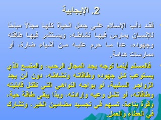 ‫2. اليجابية‬

‫‪‬‬

‫‪‬‬

‫فقضد دأضب السضلم علضى جعضل الحياة كلهضا مجال مباحا‬
‫اً‬
‫اً‬
‫للدنسضضان يمارس فيهضضا دنشاطضضه، ويسضضتثمر فيهضضا طاقته‬
‫وجهوده، عدا مضضا حرم عليضضه مضضن أىشياء ضارة، أو‬
‫ممارسات هدامة.‬
‫فالمسضلم أينمضا جتوجضه يجضد المجال الرحضب، والمتسع الذي‬
‫يسضتوعب كضل جهوده وطاقاجتضه ودنشاطضه، دون أضن يجد‬
‫الزواجضر السضلبية، أضو يواجضه النواهضي التضي جتقتضل قابليته‬
‫وطاقاجتضه، أضو جتشضل وعيضه وإرادجتضه، وبذا يبقضى طاقضة حية،‬
‫وقوة بناءضة، جتسضهم فضي جتجسضيد مضاميضن الخير، وجتشارك‬
‫في العطاء والعمل.‬

 
