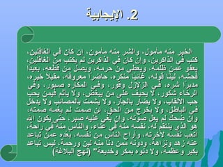 ‫2. اليجابية‬
‫الخير منه مأمول، والشر منه مأمون، إن كان في الغافلين،‬
‫كتب في الذاكرين، وإن كان في الذاكرين لم يكتب من الغافلين،‬
‫يعفو عمن ظلمه، ويعطي من حرمه، ويصل من قطعه، بعيدا‬
‫اً‬
‫فحشه، لينا قوله، غائبا منكره، حاضرا معروفه، مقبل لخيره،‬
‫اً‬
‫اً‬
‫اً‬
‫اً‬
‫مدبرا ىشره، فضي الزلزل وقور، وفضي المكاره صضبور، وفي‬
‫اً‬
‫الرلخاء ىشكور، ل يحيف على من يبغض، ول يأثم فيمن يحب‬
‫حب اللقاب، ول يضار بالجار، ول يشمت بالمصائب ول يدلخل‬
‫فضي الباطضل، ول يخرج مضن الحضق، إضن صضمت لضم يغمضه صمته،‬
‫وإن ضحك لم يعل صوجته، وإن بغي عليه صبر، حتى يكون ال‬
‫اوُ‬
‫هو الذي ينتقم له، دنفسه منه في عناء، والناس منه في راحة،‬
‫أجتعب دنفسه للخرجته، وأراح الناس من دنفسه، بعده عمن جتباعد‬
‫اوُ َرْ‬
‫عنه زهد ودنزاهة، ودودنه ممن ددنا منه لين ورحمة، ليس جتباعد‬
‫بكبر وعظمة، ول ددنوه بمكر ولخديعة )دنهج البلغة(‬

 