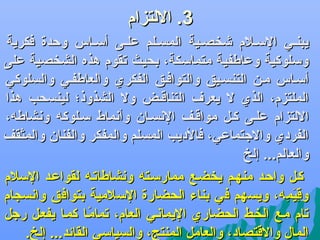 ‫3. اللتزام‬
‫يبنضي السضلم ىشخصضية المسضلم علضى أسضاس وحدة فكرية‬
‫وسلوكية وعاطفية متماسكة، بحيث جتقوم هذه الشخصية على‬
‫أسضاس مضن التنسضيق والتوافضق الفكري والعاطفضي والسلوكي‬
‫الملتزم، الذي ل يعر ف التناقضض ول الشذوذ؛ لينسحب هذا‬
‫اللتزام علضى كضل مواقضف الدنسضان وأدنماط سضلوكه ودنشاطه،‬
‫الفردي والجتماعي، فالديب المسلم والمفكر والفنان والمثقف‬
‫والعالم... إلخ‬
‫كضل واحضد منهضم يخضضع ممارسضته ودنشاطاجتضه لقواعضد السلم‬
‫وقيمه، ويسهم في بناء الحضارة السلمية بتوافق وادنسجام‬
‫{ِ تاَ {ِ‬
‫جتام مضع الخضط الحضاري اليمادنضي العام، جتمامضا كمضا يفعضل رجل‬
‫اً‬
‫المال والقتصاد، والعامل المنتج، والسياسي القائد... إلخ.‬

 