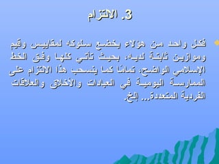 ‫3. اللتزام‬

‫‪‬‬

‫فكضل واحضد مضن هؤلء يخضضع سضلوكه لمقاييضس وقيم‬
‫وموازيضضن ثابتضضة لديضضه، بحيضضث جتأجتضضي كلهضضا وفضضق الخط‬
‫السضلمي الواضضح، جتمامضا كمضا ينسضحب هذا اللتزام على‬
‫اً‬
‫الممارسضضة اليوميضضة في العبادات واللخل.ق والعلقات‬
‫الفردية المتعددة... إلخ.‬

 