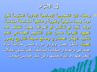 ‫3. اللتزام‬

‫‪‬‬

‫وهكذا، فإن الشخصية السلمية الدارية الملتزمة جتفرز‬
‫دوما وحدة سلوكية وفكرية وعاطفية متماسكة متكاملة،‬
‫اً‬
‫دودنمضا ثغرة أضو جتناقضض أضو ادنحرا ف، بحيضث جتنكشف هذه‬
‫الجهود الفرديضة ضمضن إطار التنظيضم الجتماعي العام‬
‫لتشييضد الهيكضل الحضاري وصضنع صضيغة التاريضخ وصور‬
‫الحياة، فالكضل يعمضل ويؤدي دوره ضمضن لخارطة بناء‬
‫اجتماعي وعقائدي متكاملة متناسقة، كما جتنسق عاملت‬
‫النحل جهودها لبناء لخليتها وفق ىشكل هندسي متكامل.‬

 