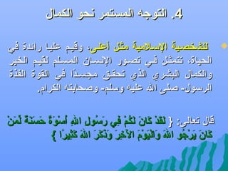‫4. التوجه المستمر دنحو الكمال‬

‫‪‬‬

‫للشخصضية السضلمية مثضل أعلضى، وقيضم عليضا رائدة في‬
‫الحياة، جتتمثضل فضي جتصضور الدنسضان المسضلم لقيضم الخير‬
‫والكمال البشري الذي جتحقضضق مجسضدا في القوة الفذة‬
‫اً‬
‫الرسول- صلى ال عليه وسلم- وصحابته الكرام.‬
‫تاَ تاَ َرْ تاَ تاَ تاَ اوُ َرْ {ِ تاَ اوُ {ِ {ِ اوُ َرْ تاَ ه ٌ تاَ تاَ تاَ ه ٌ يِّ تاَ َرْ‬
‫قال جتعالى: } لقد كان لكم في رسول ال أسوة حسنة لمن‬
‫كان يرجو ال واليوم اللخر وذكر ال كثيرا {‬
‫تاَ تاَ تاَ َرْ اوُ تاَ تاَ َرْ تاَ َرْ تاَ تاَ {ِ تاَ تاَ تاَ تاَ تاَ تاَ تاَ {ِ اً‬

 
