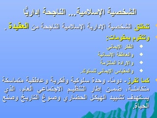 ‫‪‬‬

‫‪‬‬

‫الشخصية اللسلمية... الناجحة إداريا‬
‫ًّ‬
‫تنطلق الشخصية الدارية اللسلمية الناجحة من العقيدة .‬
‫وتتقوم بمقومات:‬
‫‪‬‬
‫‪‬‬
‫‪‬‬
‫‪‬‬

‫‪‬‬

‫الفكر اليماني‬
‫والعاطفة النسانية‬
‫والرادة الملتزمة‬
‫والمقياس اليماني للسلوك.‬

‫كما تفرز- دوما- وحدة لسلوكية وفكرية وعاطفية متمالسكة‬
‫اً‬
‫متكاملففة، ضمففن إطار التنظيففم الجتماعي العام، الذ ي‬
‫يسفتهدف تشييفد الهيكفل الحضار ي وصفوغ التاريفخ وصنع‬
‫الحياة.‬

 